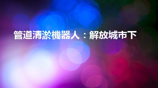 管道清淤機器人：解放城市下水道的通行證！
